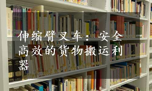 伸缩臂叉车：安全高效的货物搬运利器