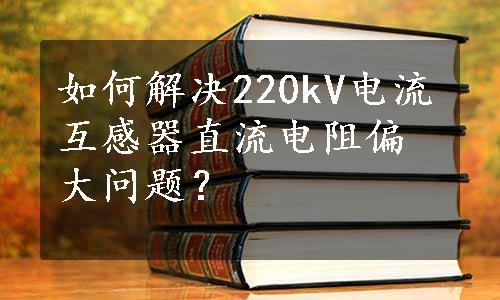 如何解决220kV电流互感器直流电阻偏大问题？