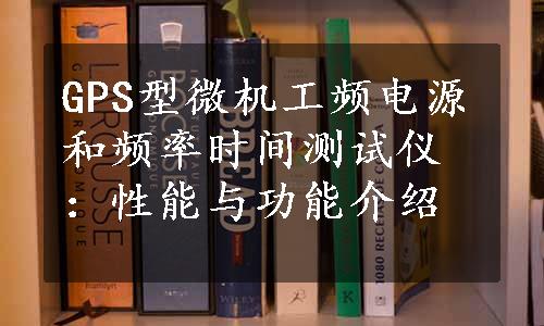 GPS型微机工频电源和频率时间测试仪：性能与功能介绍