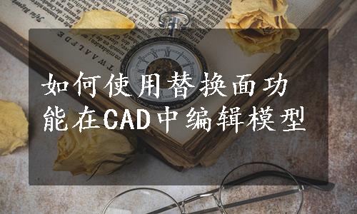 如何使用替换面功能在CAD中编辑模型