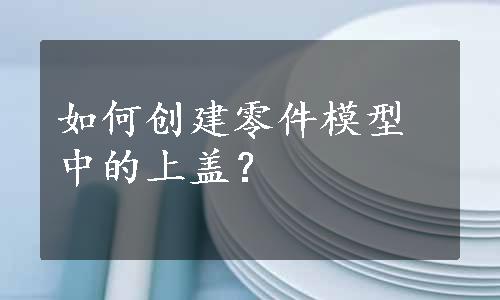 如何创建零件模型中的上盖？