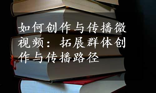 如何创作与传播微视频：拓展群体创作与传播路径