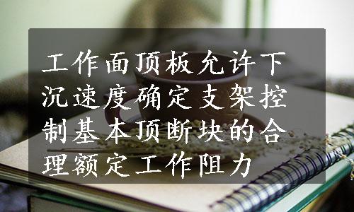 工作面顶板允许下沉速度确定支架控制基本顶断块的合理额定工作阻力