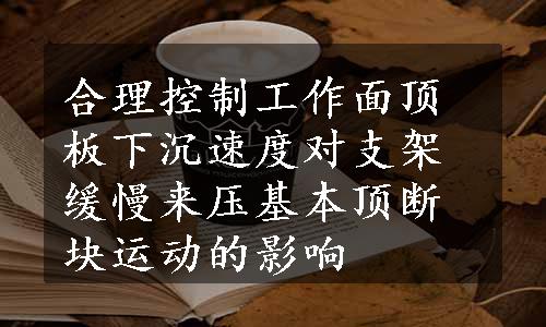 合理控制工作面顶板下沉速度对支架缓慢来压基本顶断块运动的影响