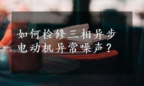 如何检修三相异步电动机异常噪声？