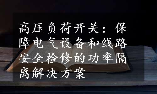 高压负荷开关：保障电气设备和线路安全检修的功率隔离解决方案