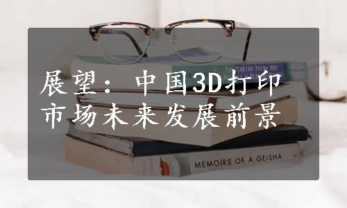 展望：中国3D打印市场未来发展前景