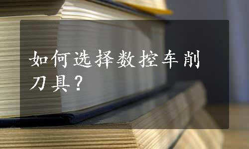 如何选择数控车削刀具？