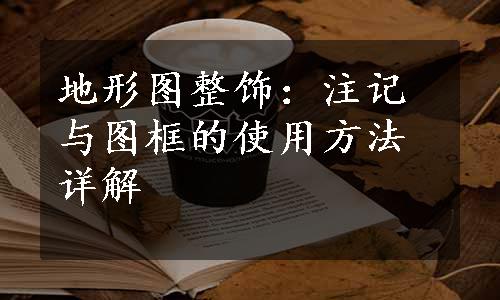 地形图整饰：注记与图框的使用方法详解