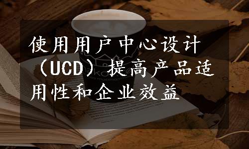 使用用户中心设计（UCD）提高产品适用性和企业效益