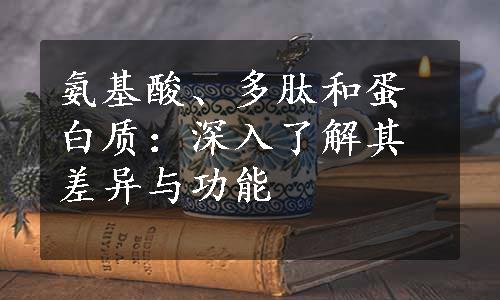 氨基酸、多肽和蛋白质：深入了解其差异与功能