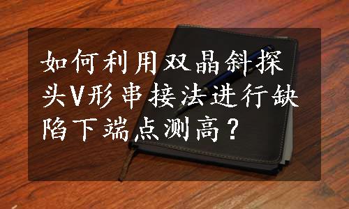 如何利用双晶斜探头V形串接法进行缺陷下端点测高？