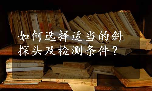 如何选择适当的斜探头及检测条件？