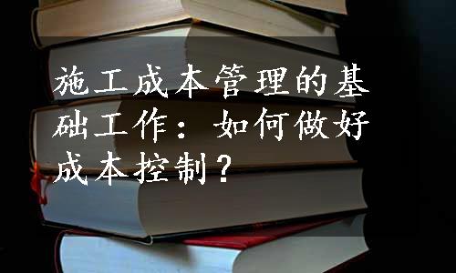 施工成本管理的基础工作：如何做好成本控制？