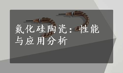 氮化硅陶瓷：性能与应用分析