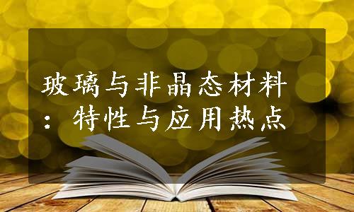 玻璃与非晶态材料：特性与应用热点