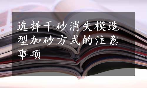 选择干砂消失模造型加砂方式的注意事项