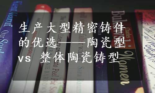 生产大型精密铸件的优选——陶瓷型 vs 整体陶瓷铸型