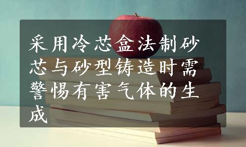 采用冷芯盒法制砂芯与砂型铸造时需警惕有害气体的生成