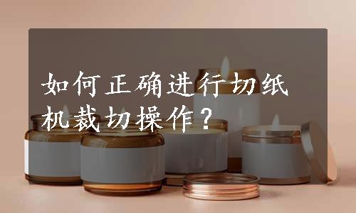 如何正确进行切纸机裁切操作？