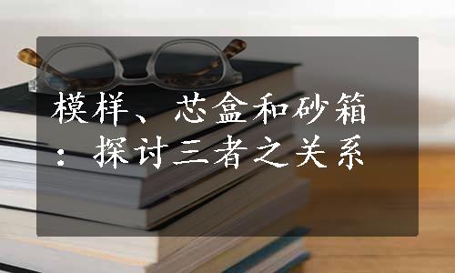 模样、芯盒和砂箱：探讨三者之关系