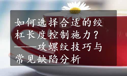 如何选择合适的绞杠长度控制施力？——攻螺纹技巧与常见缺陷分析