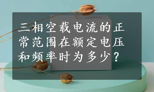 三相空载电流的正常范围在额定电压和频率时为多少？