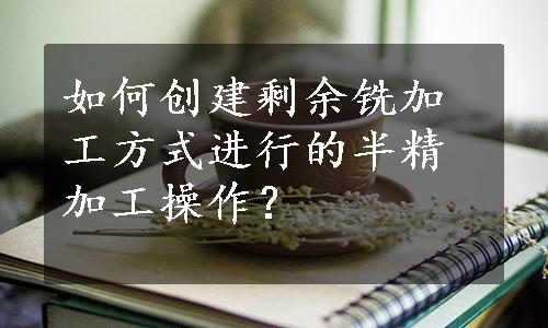 如何创建剩余铣加工方式进行的半精加工操作？