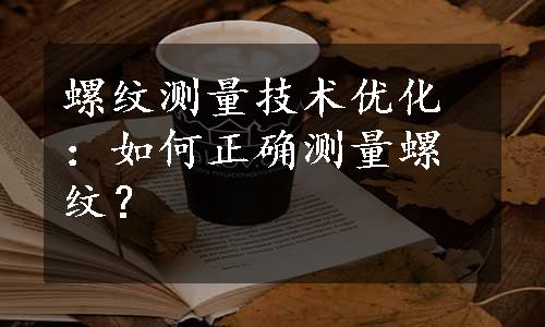 螺纹测量技术优化：如何正确测量螺纹？