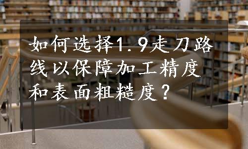 如何选择1.9走刀路线以保障加工精度和表面粗糙度？