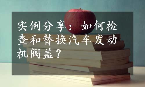 实例分享：如何检查和替换汽车发动机阀盖？