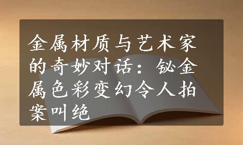 金属材质与艺术家的奇妙对话：铋金属色彩变幻令人拍案叫绝