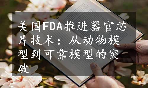 美国FDA推进器官芯片技术：从动物模型到可靠模型的突破