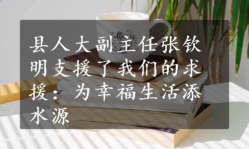 县人大副主任张钦明支援了我们的求援：为幸福生活添水源