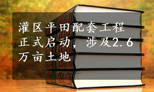 灌区平田配套工程正式启动，涉及2.6万亩土地