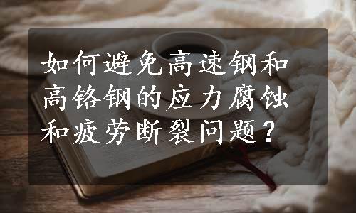 如何避免高速钢和高铬钢的应力腐蚀和疲劳断裂问题？