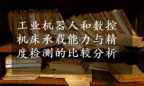 工业机器人和数控机床承载能力与精度检测的比较分析