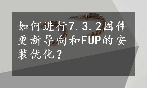 如何进行7.3.2固件更新导向和FUP的安装优化？