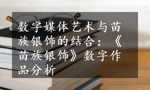 数字媒体艺术与苗族银饰的结合：《苗族银饰》数字作品分析