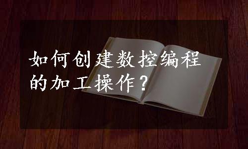 如何创建数控编程的加工操作？