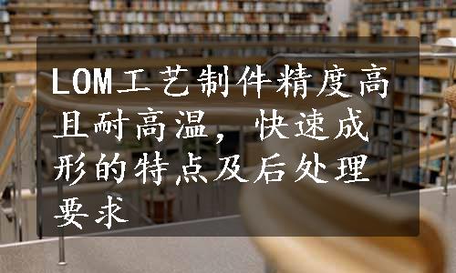 LOM工艺制件精度高且耐高温，快速成形的特点及后处理要求