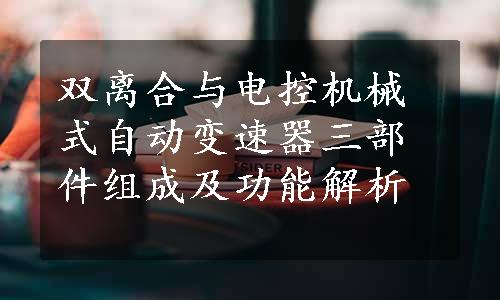 双离合与电控机械式自动变速器三部件组成及功能解析