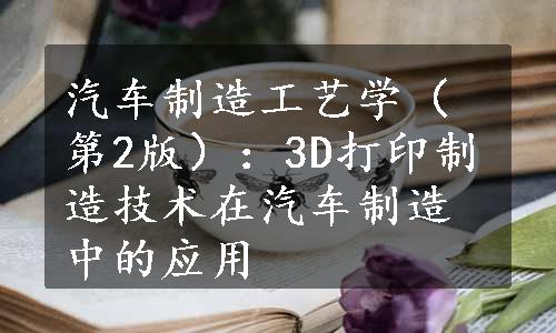 汽车制造工艺学（第2版）：3D打印制造技术在汽车制造中的应用