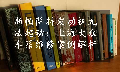 新帕萨特发动机无法起动：上海大众车系维修案例解析