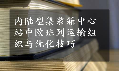 内陆型集装箱中心站中欧班列运输组织与优化技巧