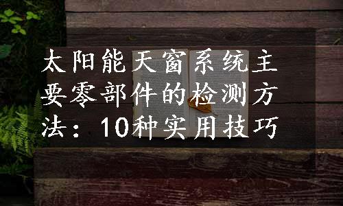 太阳能天窗系统主要零部件的检测方法：10种实用技巧