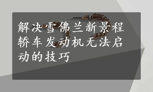 解决雪佛兰新景程轿车发动机无法启动的技巧