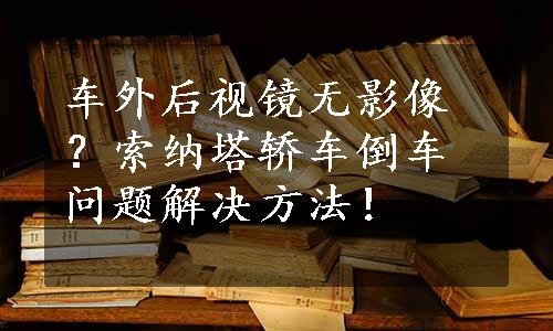 车外后视镜无影像？索纳塔轿车倒车问题解决方法！