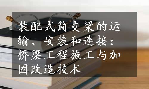 装配式简支梁的运输、安装和连接：桥梁工程施工与加固改造技术