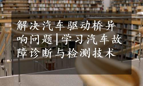 解决汽车驱动桥异响问题|学习汽车故障诊断与检测技术